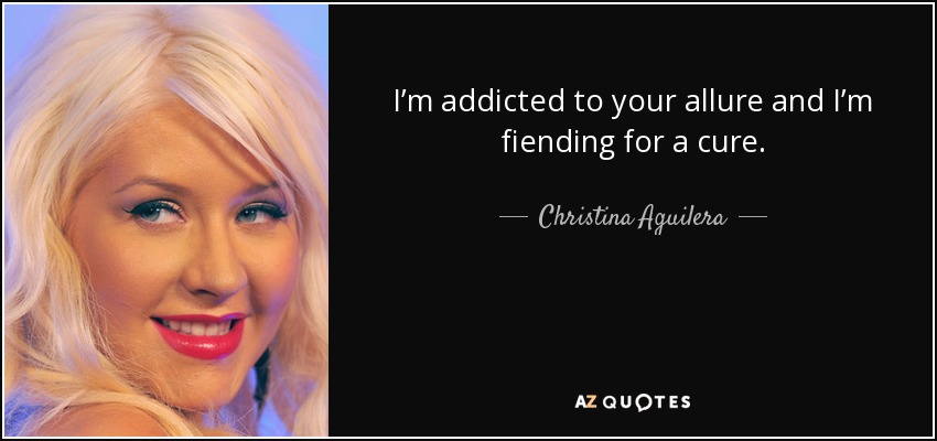 I’m addicted to your allure and I’m fiending for a cure. - Christina Aguilera