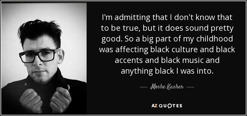 I'm admitting that I don't know that to be true, but it does sound pretty good. So a big part of my childhood was affecting black culture and black accents and black music and anything black I was into. - Moshe Kasher