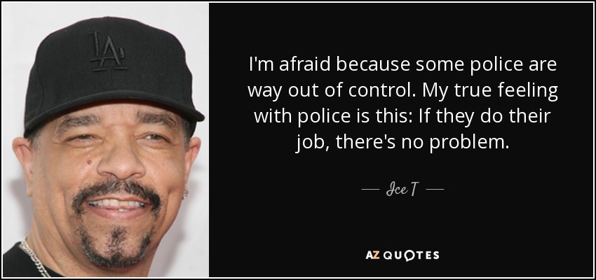 I'm afraid because some police are way out of control. My true feeling with police is this: If they do their job, there's no problem. - Ice T