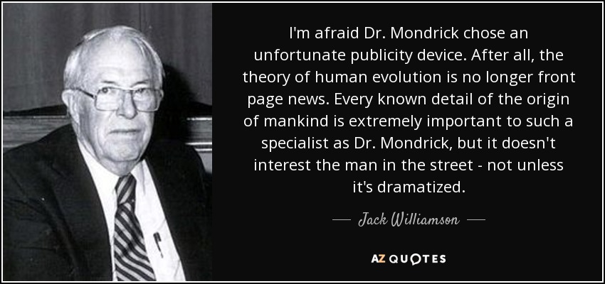 I'm afraid Dr. Mondrick chose an unfortunate publicity device. After all, the theory of human evolution is no longer front page news. Every known detail of the origin of mankind is extremely important to such a specialist as Dr. Mondrick, but it doesn't interest the man in the street - not unless it's dramatized. - Jack Williamson