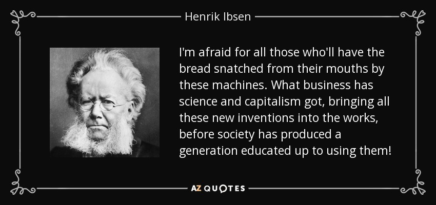I'm afraid for all those who'll have the bread snatched from their mouths by these machines. What business has science and capitalism got, bringing all these new inventions into the works, before society has produced a generation educated up to using them! - Henrik Ibsen