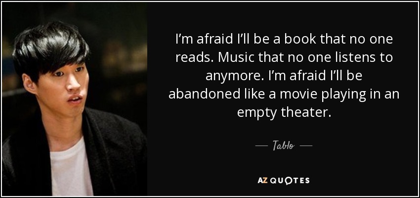 I’m afraid I’ll be a book that no one reads. Music that no one listens to anymore. I’m afraid I’ll be abandoned like a movie playing in an empty theater. - Tablo