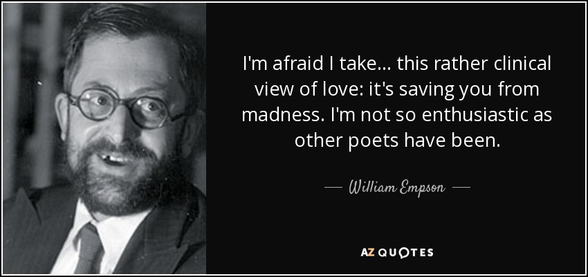 I'm afraid I take ... this rather clinical view of love: it's saving you from madness. I'm not so enthusiastic as other poets have been. - William Empson