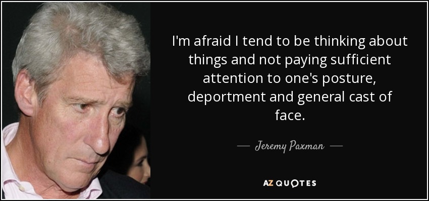 I'm afraid I tend to be thinking about things and not paying sufficient attention to one's posture, deportment and general cast of face. - Jeremy Paxman