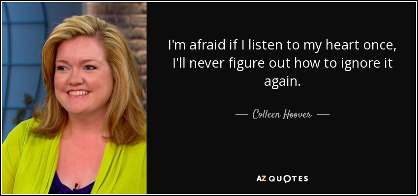 I'm afraid if I listen to my heart once, I'll never figure out how to ignore it again. - Colleen Hoover