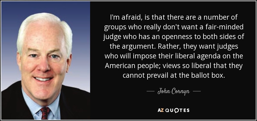 I'm afraid, is that there are a number of groups who really don't want a fair-minded judge who has an openness to both sides of the argument. Rather, they want judges who will impose their liberal agenda on the American people; views so liberal that they cannot prevail at the ballot box. - John Cornyn
