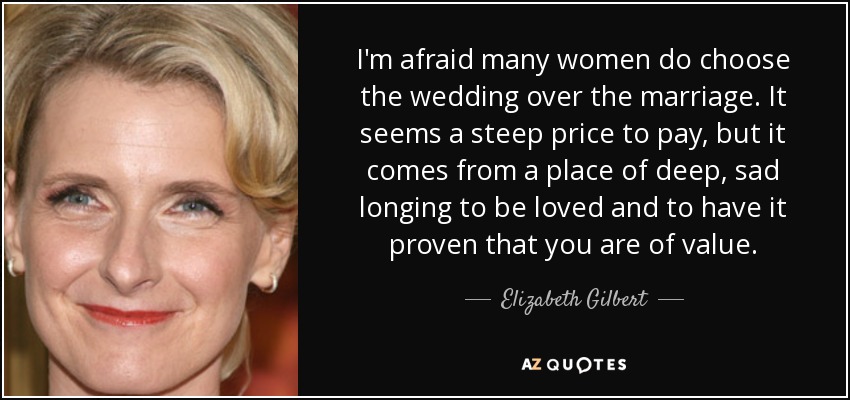 I'm afraid many women do choose the wedding over the marriage. It seems a steep price to pay, but it comes from a place of deep, sad longing to be loved and to have it proven that you are of value. - Elizabeth Gilbert
