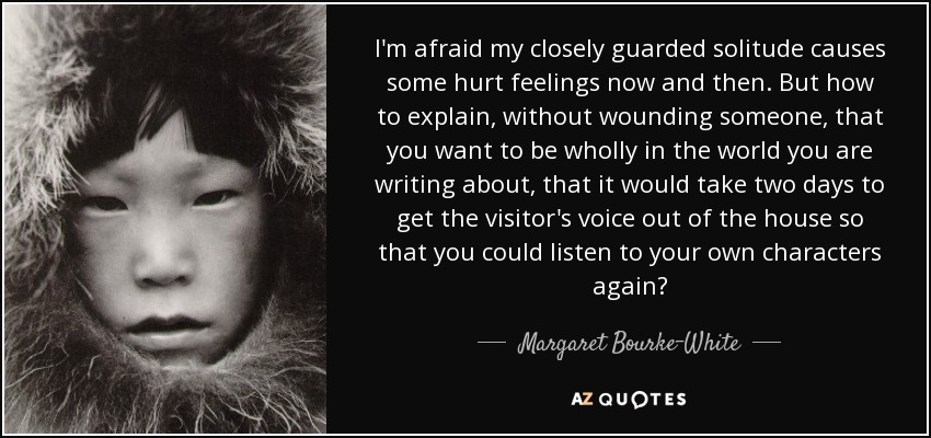 I'm afraid my closely guarded solitude causes some hurt feelings now and then. But how to explain, without wounding someone, that you want to be wholly in the world you are writing about, that it would take two days to get the visitor's voice out of the house so that you could listen to your own characters again? - Margaret Bourke-White