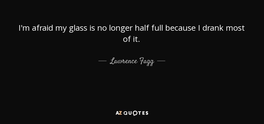 I'm afraid my glass is no longer half full because I drank most of it. - Lawrence Fagg