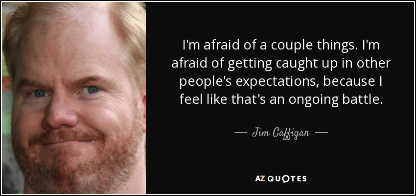 I'm afraid of a couple things. I'm afraid of getting caught up in other people's expectations, because I feel like that's an ongoing battle. - Jim Gaffigan