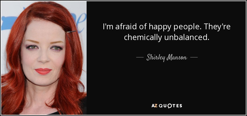 I'm afraid of happy people. They're chemically unbalanced. - Shirley Manson