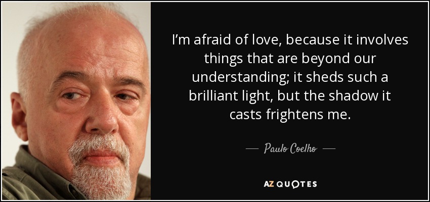 I’m afraid of love, because it involves things that are beyond our understanding; it sheds such a brilliant light, but the shadow it casts frightens me. - Paulo Coelho