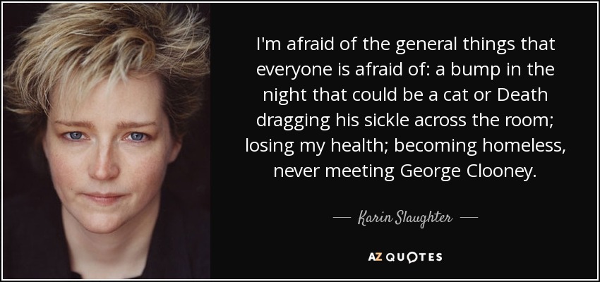 I'm afraid of the general things that everyone is afraid of: a bump in the night that could be a cat or Death dragging his sickle across the room; losing my health; becoming homeless, never meeting George Clooney. - Karin Slaughter