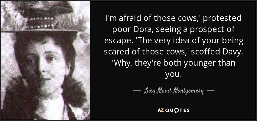 I'm afraid of those cows,' protested poor Dora, seeing a prospect of escape. 'The very idea of your being scared of those cows,' scoffed Davy. 'Why, they're both younger than you. - Lucy Maud Montgomery