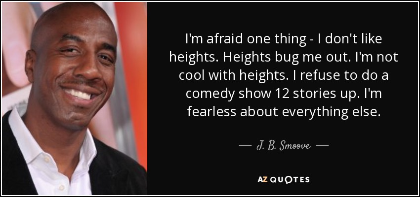 I'm afraid one thing - I don't like heights. Heights bug me out. I'm not cool with heights. I refuse to do a comedy show 12 stories up. I'm fearless about everything else. - J. B. Smoove