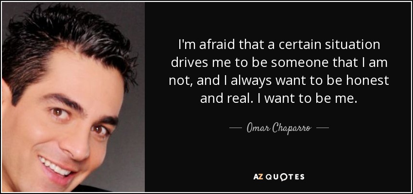 I'm afraid that a certain situation drives me to be someone that I am not, and I always want to be honest and real. I want to be me. - Omar Chaparro