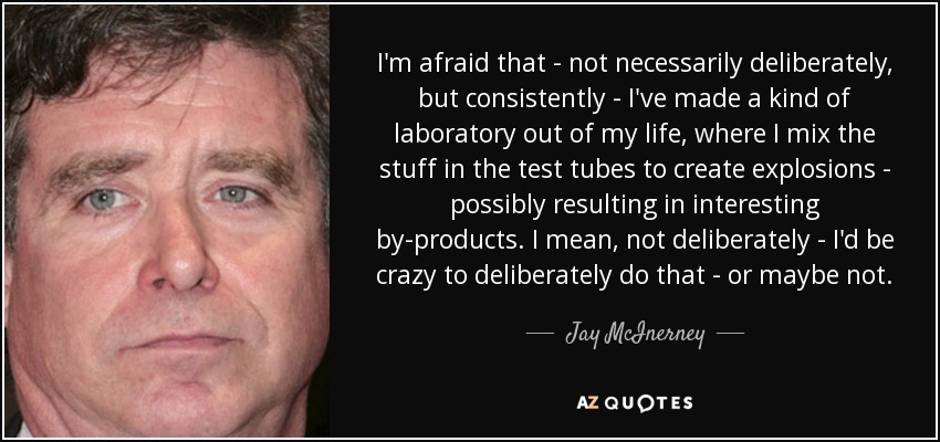 I'm afraid that - not necessarily deliberately, but consistently - I've made a kind of laboratory out of my life, where I mix the stuff in the test tubes to create explosions - possibly resulting in interesting by-products. I mean, not deliberately - I'd be crazy to deliberately do that - or maybe not. - Jay McInerney