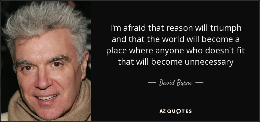 I'm afraid that reason will triumph and that the world will become a place where anyone who doesn't fit that will become unnecessary - David Byrne