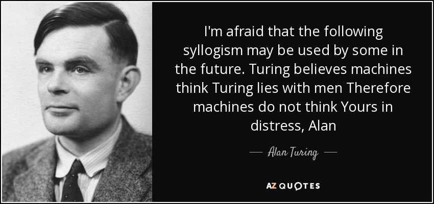 I'm afraid that the following syllogism may be used by some in the future. Turing believes machines think Turing lies with men Therefore machines do not think Yours in distress, Alan - Alan Turing