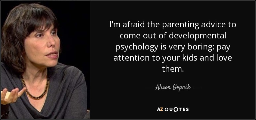 I'm afraid the parenting advice to come out of developmental psychology is very boring: pay attention to your kids and love them. - Alison Gopnik