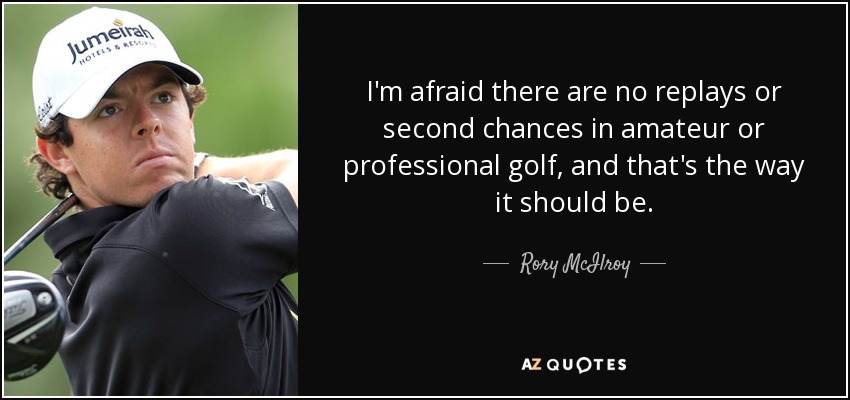 I'm afraid there are no replays or second chances in amateur or professional golf, and that's the way it should be. - Rory McIlroy