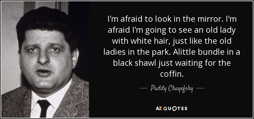I'm afraid to look in the mirror. I'm afraid I'm going to see an old lady with white hair, just like the old ladies in the park. Alittle bundle in a black shawl just waiting for the coffin. - Paddy Chayefsky