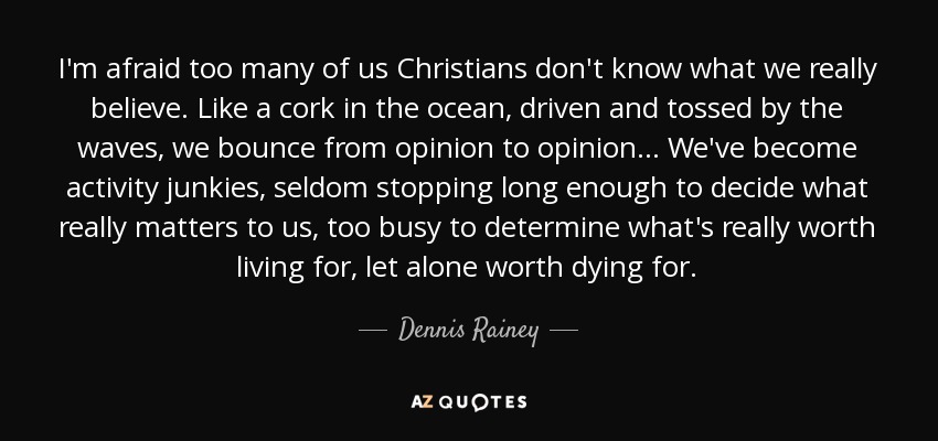 I'm afraid too many of us Christians don't know what we really believe. Like a cork in the ocean, driven and tossed by the waves, we bounce from opinion to opinion... We've become activity junkies, seldom stopping long enough to decide what really matters to us, too busy to determine what's really worth living for, let alone worth dying for. - Dennis Rainey