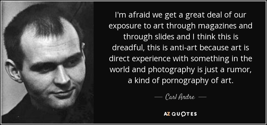 I'm afraid we get a great deal of our exposure to art through magazines and through slides and I think this is dreadful, this is anti-art because art is direct experience with something in the world and photography is just a rumor, a kind of pornography of art. - Carl Andre
