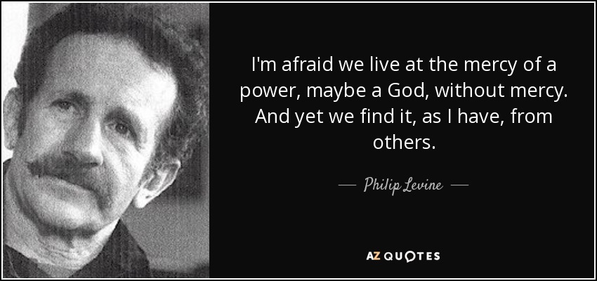 I'm afraid we live at the mercy of a power, maybe a God, without mercy. And yet we find it, as I have, from others. - Philip Levine