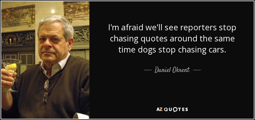 I'm afraid we'll see reporters stop chasing quotes around the same time dogs stop chasing cars. - Daniel Okrent