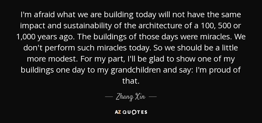 I'm afraid what we are building today will not have the same impact and sustainability of the architecture of a 100, 500 or 1,000 years ago. The buildings of those days were miracles. We don't perform such miracles today. So we should be a little more modest. For my part, I'll be glad to show one of my buildings one day to my grandchildren and say: I'm proud of that. - Zhang Xin