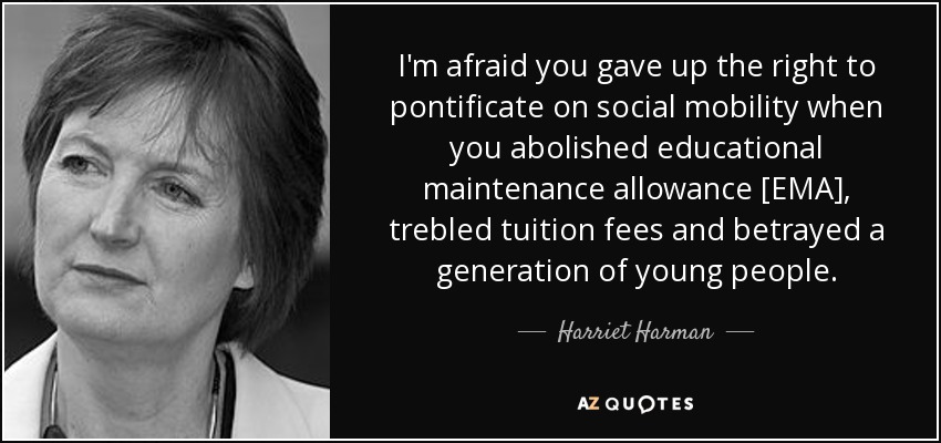 I'm afraid you gave up the right to pontificate on social mobility when you abolished educational maintenance allowance [EMA], trebled tuition fees and betrayed a generation of young people. - Harriet Harman