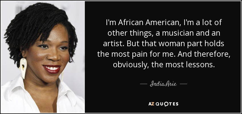 I'm African American, I'm a lot of other things, a musician and an artist. But that woman part holds the most pain for me. And therefore, obviously, the most lessons. - India.Arie
