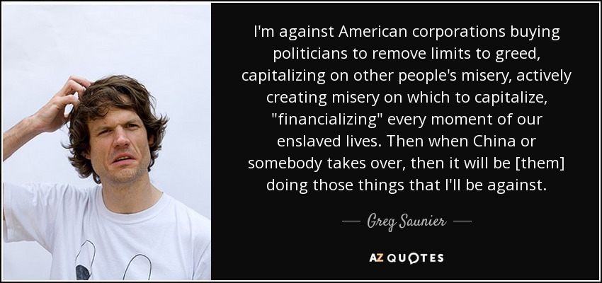 I'm against American corporations buying politicians to remove limits to greed, capitalizing on other people's misery, actively creating misery on which to capitalize, 