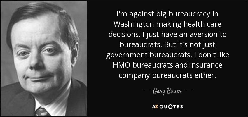 I'm against big bureaucracy in Washington making health care decisions. I just have an aversion to bureaucrats. But it's not just government bureaucrats. I don't like HMO bureaucrats and insurance company bureaucrats either. - Gary Bauer