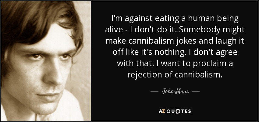 I'm against eating a human being alive - I don't do it. Somebody might make cannibalism jokes and laugh it off like it's nothing. I don't agree with that. I want to proclaim a rejection of cannibalism. - John Maus