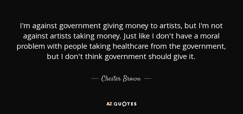 I'm against government giving money to artists, but I'm not against artists taking money. Just like I don't have a moral problem with people taking healthcare from the government, but I don't think government should give it. - Chester Brown