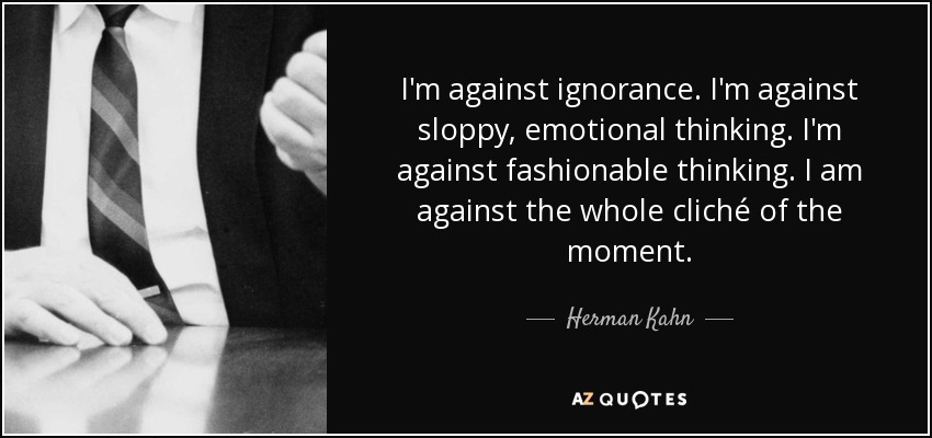 I'm against ignorance. I'm against sloppy, emotional thinking. I'm against fashionable thinking. I am against the whole cliché of the moment. - Herman Kahn