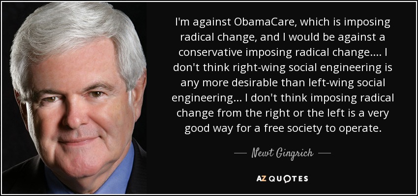 I'm against ObamaCare, which is imposing radical change, and I would be against a conservative imposing radical change.... I don't think right-wing social engineering is any more desirable than left-wing social engineering... I don't think imposing radical change from the right or the left is a very good way for a free society to operate. - Newt Gingrich