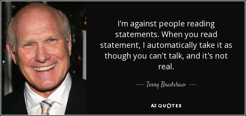 I'm against people reading statements. When you read statement, I automatically take it as though you can't talk, and it's not real. - Terry Bradshaw
