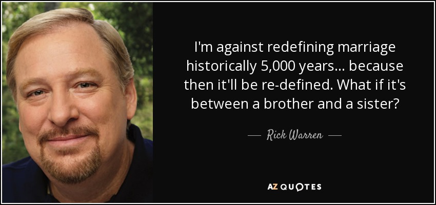 I'm against redefining marriage historically 5,000 years... because then it'll be re-defined. What if it's between a brother and a sister? - Rick Warren