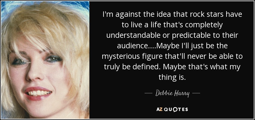I'm against the idea that rock stars have to live a life that's completely understandable or predictable to their audience....Maybe I'll just be the mysterious figure that'll never be able to truly be defined. Maybe that's what my thing is. - Debbie Harry