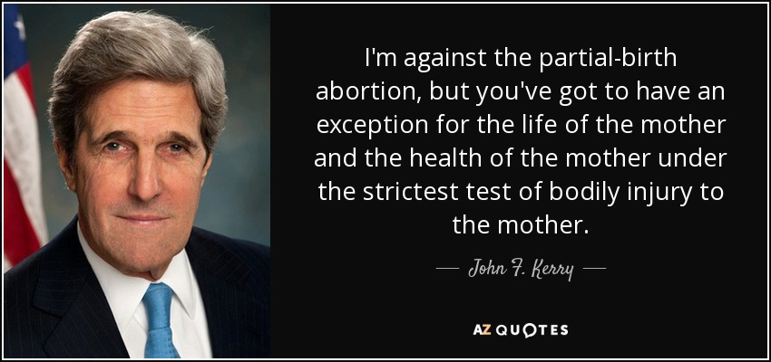 I'm against the partial-birth abortion, but you've got to have an exception for the life of the mother and the health of the mother under the strictest test of bodily injury to the mother. - John F. Kerry
