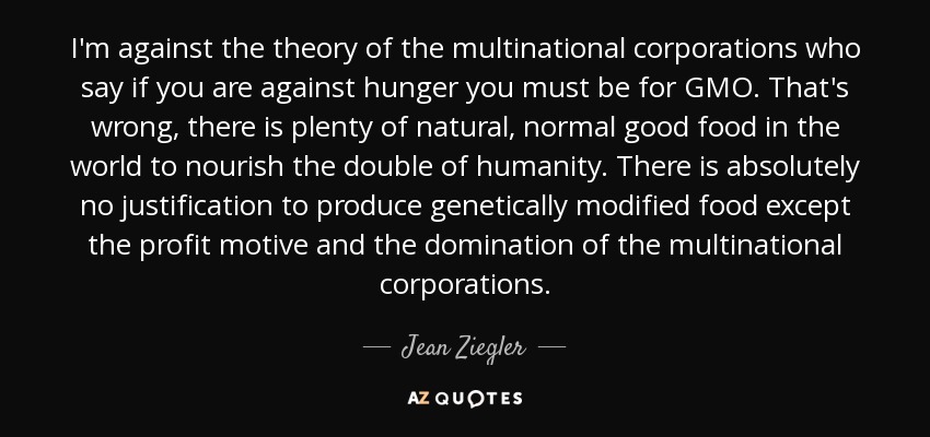 I'm against the theory of the multinational corporations who say if you are against hunger you must be for GMO. That's wrong, there is plenty of natural, normal good food in the world to nourish the double of humanity. There is absolutely no justification to produce genetically modified food except the profit motive and the domination of the multinational corporations. - Jean Ziegler