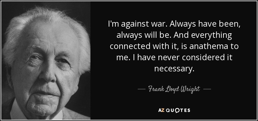 I'm against war. Always have been, always will be. And everything connected with it, is anathema to me. I have never considered it necessary. - Frank Lloyd Wright