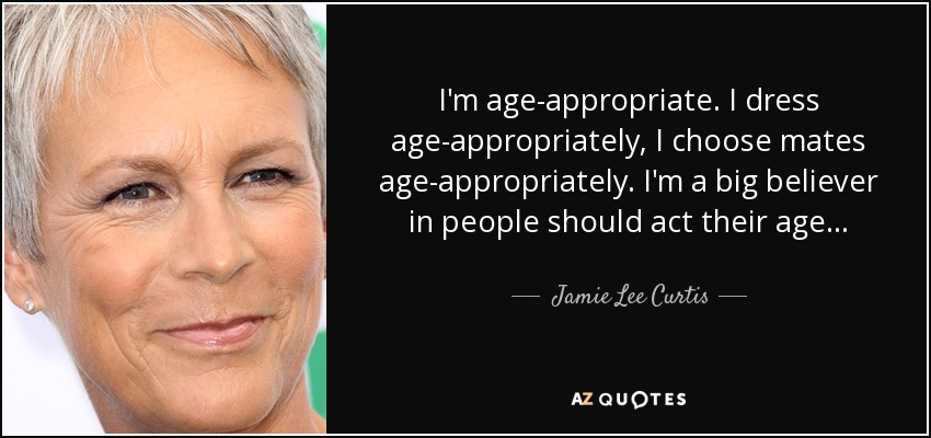 I'm age-appropriate. I dress age-appropriately, I choose mates age-appropriately. I'm a big believer in people should act their age... - Jamie Lee Curtis