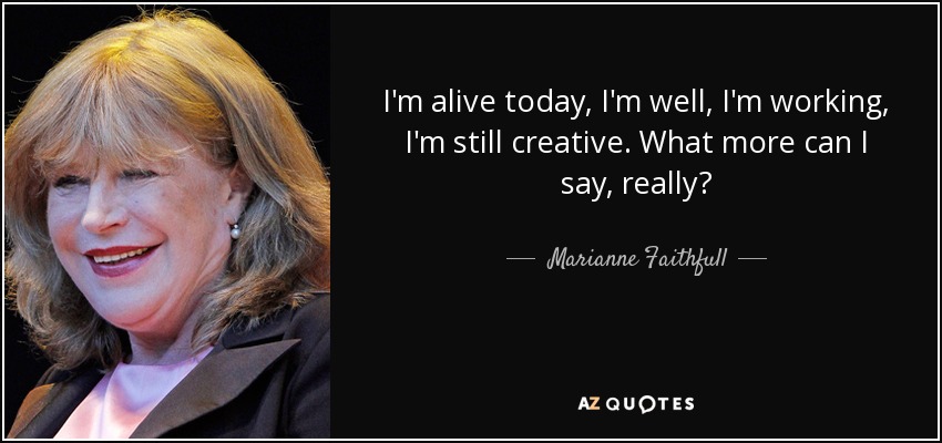 I'm alive today, I'm well, I'm working, I'm still creative. What more can I say, really? - Marianne Faithfull