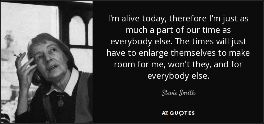 I'm alive today, therefore I'm just as much a part of our time as everybody else. The times will just have to enlarge themselves to make room for me, won't they, and for everybody else. - Stevie Smith