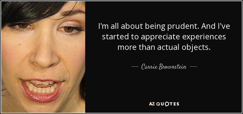 I'm all about being prudent. And I've started to appreciate experiences more than actual objects. - Carrie Brownstein