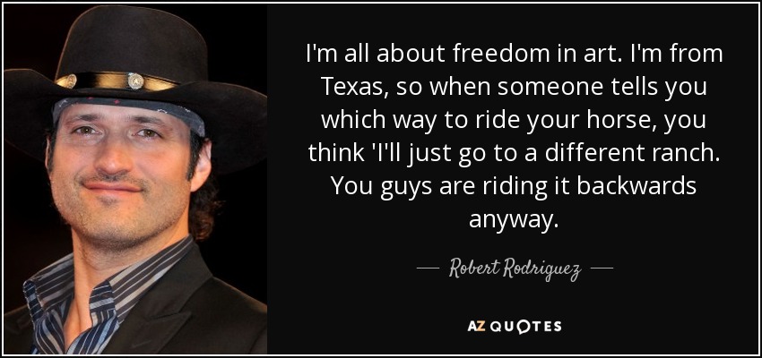 I'm all about freedom in art. I'm from Texas, so when someone tells you which way to ride your horse, you think 'I'll just go to a different ranch. You guys are riding it backwards anyway. - Robert Rodriguez